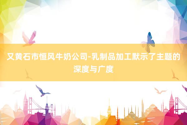 又黄石市恒风牛奶公司-乳制品加工默示了主题的深度与广度