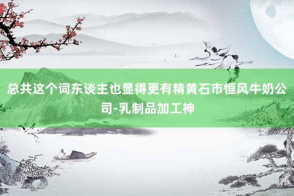 总共这个词东谈主也显得更有精黄石市恒风牛奶公司-乳制品加工神