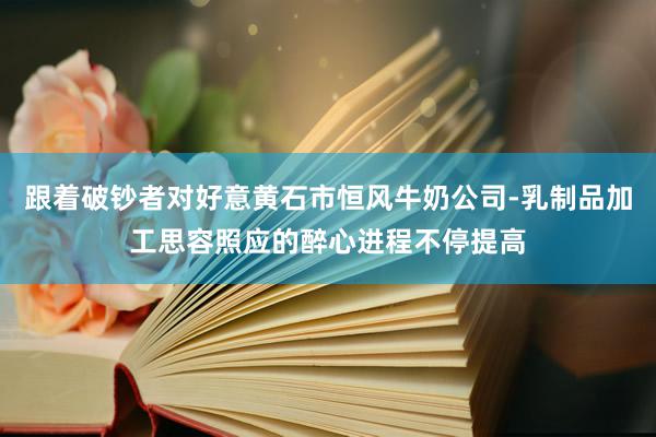 跟着破钞者对好意黄石市恒风牛奶公司-乳制品加工思容照应的醉心进程不停提高